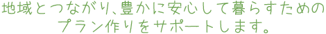 地域とつながり、豊かに安心して暮らすためのプラン作りをサポートします。