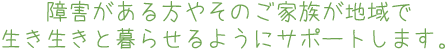 障害がある方やそのご家族が地域で生き生きと暮らせるようにサポートします。
